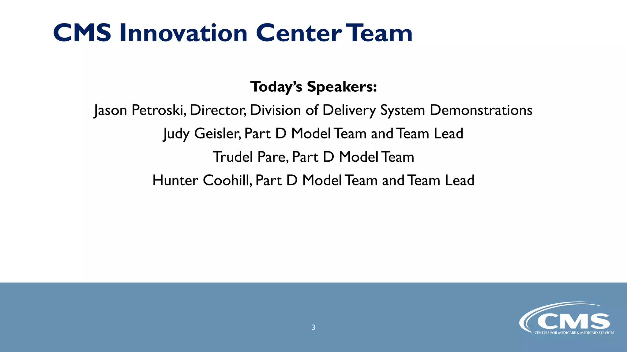 3
3
Today’s Speakers:
Jason Petroski, Director, Division of Delivery System Demonstrations
Judy Geisler, Part D Model Team andTeam Lead
Trudel Pare, Part D Model Team
Hunter Coohill, Part D Model Team and Team Lead
CMS Innovation CenterTeam
 