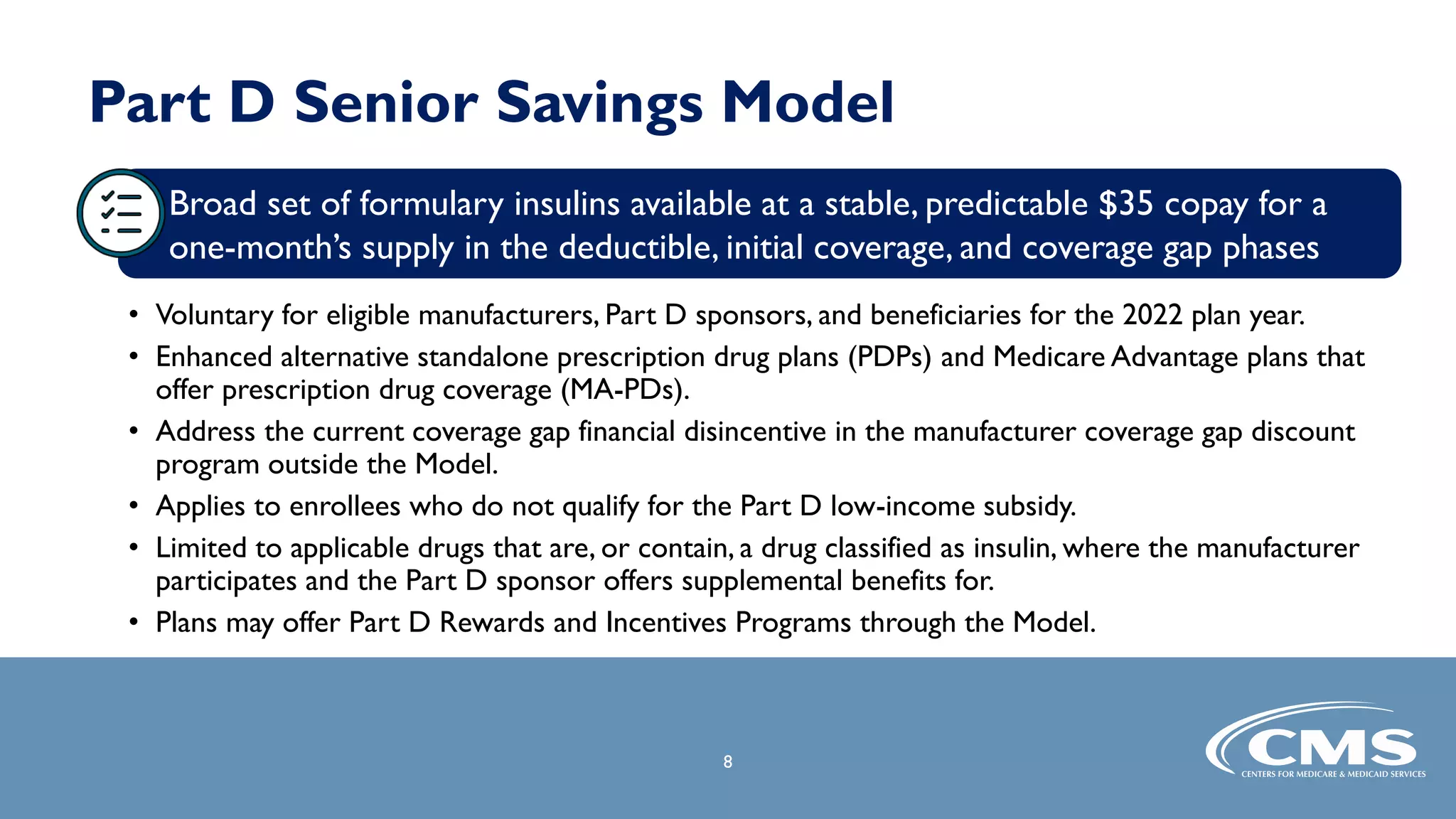 Part D Senior Savings Model
• Voluntary for eligible manufacturers, Part D sponsors, and beneficiaries for the 2022 plan year.
• Enhanced alternative standalone prescription drug plans (PDPs) and Medicare Advantage plans that
offer prescription drug coverage (MA-PDs).
• Address the current coverage gap financial disincentive in the manufacturer coverage gap discount
program outside the Model.
• Applies to enrollees who do not qualify for the Part D low-income subsidy.
• Limited to applicable drugs that are, or contain, a drug classified as insulin, where the manufacturer
participates and the Part D sponsor offers supplemental benefits for.
• Plans may offer Part D Rewards and Incentives Programs through the Model.
8
Broad set of formulary insulins available at a stable, predictable $35 copay for a
one-month’s supply in the deductible, initial coverage, and coverage gap phases
 