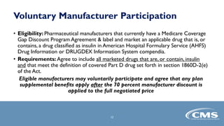 Voluntary Manufacturer Participation
• Eligibility: Pharmaceutical manufacturers that currently have a Medicare Coverage
Gap Discount Program Agreement & label and market an applicable drug that is, or
contains, a drug classified as insulin in American Hospital Formulary Service (AHFS)
Drug Information or DRUGDEX Information System compendia.
• Requirements: Agree to include all marketed drugs that are, or contain, insulin
and that meet the definition of covered Part D drug set forth in section 1860D-2(e)
of the Act.
Eligible manufacturers may voluntarily participate and agree that any plan
supplemental benefits apply after the 70 percent manufacturer discount is
applied to the full negotiated price
12
 