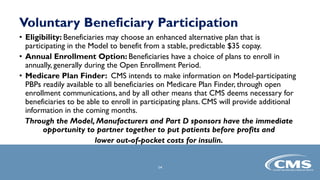 Voluntary Beneficiary Participation
• Eligibility: Beneficiaries may choose an enhanced alternative plan that is
participating in the Model to benefit from a stable, predictable $35 copay.
• Annual Enrollment Option: Beneficiaries have a choice of plans to enroll in
annually, generally during the Open Enrollment Period.
• Medicare Plan Finder: CMS intends to make information on Model-participating
PBPs readily available to all beneficiaries on Medicare Plan Finder, through open
enrollment communications, and by all other means that CMS deems necessary for
beneficiaries to be able to enroll in participating plans. CMS will provide additional
information in the coming months.
Through the Model, Manufacturers and Part D sponsors have the immediate
opportunity to partner together to put patients before profits and
lower out-of-pocket costs for insulin.
14
 