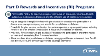 Part D Rewards and Incentives (RI) Programs
Permissible Part D RI program designs, with focus on promoting improved health
outcomes, medication adherence, and the efficient use of health care resources:
• May be designed to target enrollees with pre-diabetes or diabetes who participate in a
disease state management programs specific for pre-diabetes or diabetes.
• Provide RI for plan sponsor medication therapy management program participation, including
review of all of an enrollee’s medications & focus on pre-diabetes or diabetes.
• Provide RI for enrollees with pre-diabetes or diabetes who participate in preventive health
services, such as receiving Part D covered vaccines
• Allow enrollees with pre-diabetes or diabetes to engage and better understand their Part D
plan benefit, costs, and clinically-appropriate coverage alternatives
16
 