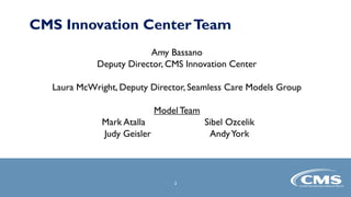CMS Innovation CenterTeam
Amy Bassano
Deputy Director, CMS Innovation Center
Laura McWright, Deputy Director, Seamless Care Models Group
ModelTeam
Mark Atalla Sibel Ozcelik
Judy Geisler AndyYork
2
2
 