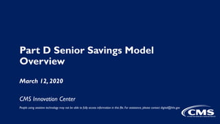 Part D Senior Savings Model
Overview
March 12, 2020
CMS Innovation Center
People using assistive technology may not be able to fully access information in this file. For assistance, please contact digital@hhs.gov
 