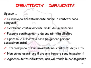 10
IPERATTIVITA’ - IMPULSIVITA’
Spesso …
Si muovono eccessivamente anche in contesti poco
adeguati
Sembrano continuamente mossi da un motorino
Passano continuamente da una attività all’altra
Sparano le risposte a caso (in genere parlano
eccessivamente)
Interrompono o sono invadenti nei confronti degli altri
Non sanno aspettare il proprio turno e sono impazienti
Agiscono senza riflettere, non valutando le conseguenze
 