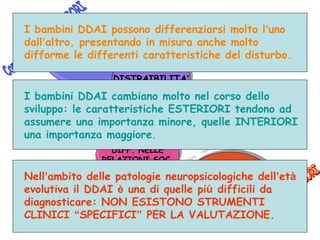13
IPERATTIVITA’
IMPULSIVITA’
IPERATTIVITA’
IMPULSIVITA’
DISTRAIBILITA’DISTRAIBILITA’
DIFF. DI
PIANIFICAZIONE
DIFF. DI
PIANIFICAZIONE
DIFF. NELLE
RELAZIONI SOC.
DIFF. NELLE
RELAZIONI SOC.
BASSA
MOTIVAZIONE
BASSA
MOTIVAZIONE
AUTOSVALUTAZIONEAUTOSVALUTAZIONE
STILE
ATTRIBUTIVO
DEPRESSIVO
STILE
ATTRIBUTIVO
DEPRESSIVO
I bambini DDAI possono differenziarsi molto l’uno
dall’altro, presentando in misura anche molto
difforme le differenti caratteristiche del disturbo.
I bambini DDAI cambiano molto nel corso dello
sviluppo: le caratteristiche ESTERIORI tendono ad
assumere una importanza minore, quelle INTERIORI
una importanza maggiore.
Nell’ambito delle patologie neuropsicologiche dell’età
evolutiva il DDAI è una di quelle più difficili da
diagnosticare: NON ESISTONO STRUMENTI
CLINICI “SPECIFICI” PER LA VALUTAZIONE.
 
