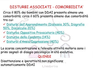 14
COMORBIDITA’
DISTURBI ASSOCIATI - COMORBIDITA’
Circa il 80% dei bambini con DDAI presenta almeno una
comorbidità; circa il 60% presenta almeno due comorbidità
tra cui:
Disturbi dell’Apprendimento (Dislessia 30%; Disgrafia
50%; Discalculia 20%)
Disturbo Oppositivo Provocatorio (40%)
Disturbo della Condotta (14%)
Disturbi d’Ansia/Depressione (40%)
La scarsa concentrazione e l’elevata attività motoria sono i
primi segnali di disagio psicologico in età evolutiva.
QUINDI
Disattenzione e iperattività non significano
automaticamente DDAI
 