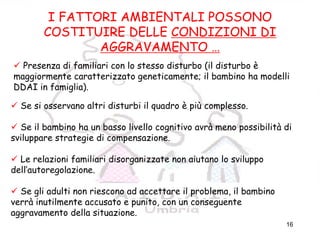 16
FATTORI
AMBIENTALI/AGGRAVAMEN
TO
I FATTORI AMBIENTALI POSSONO
COSTITUIRE DELLE CONDIZIONI DI
AGGRAVAMENTO …
Presenza di familiari con lo stesso disturbo (il disturbo è
maggiormente caratterizzato geneticamente; il bambino ha modelli
DDAI in famiglia).
Se si osservano altri disturbi il quadro è più complesso.
Se il bambino ha un basso livello cognitivo avrà meno possibilità di
sviluppare strategie di compensazione.
Le relazioni familiari disorganizzate non aiutano lo sviluppo
dell’autoregolazione.
Se gli adulti non riescono ad accettare il problema, il bambino
verrà inutilmente accusato e punito, con un conseguente
aggravamento della situazione.
 