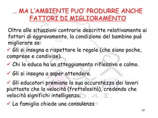17
FATTORI
AMBIENTALI/MIGLIORAMEN
TO
… MA L’AMBIENTE PUO’ PRODURRE ANCHE
FATTORI DI MIGLIORAMENTO
Oltre alle situazioni contrarie descritte relativamente ai
fattori di aggravamento, la condizione del bambino può
migliorare se:
Gli si insegna a rispettare le regole (che siano poche,
comprese e condivise).
Chi lo educa ha un atteggiamento riflessivo e calmo.
Gli si insegna a saper attendere.
Gli educatori premiano la sua accuratezza dei lavori
piuttosto che la velocità (frettolosità), credendo che
velocità significhi intelligenza.
La famiglia chiede una consulenza
 