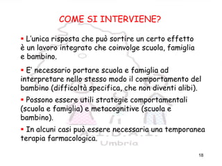 18
COME SI INTERVIENE
COME SI INTERVIENE?
L’unica risposta che può sortire un certo effetto
è un lavoro integrato che coinvolge scuola, famiglia
e bambino.
E’ necessario portare scuola e famiglia ad
interpretare nello stesso modo il comportamento del
bambino (difficoltà specifica, che non diventi alibi).
Possono essere utili strategie comportamentali
(scuola e famiglia) e metacognitive (scuola e
bambino).
In alcuni casi può essere necessaria una temporanea
terapia farmacologica.
 