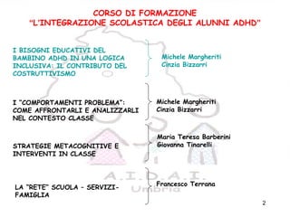 2
CORSO DI FORMAZIONE
“L’INTEGRAZIONE SCOLASTICA DEGLI ALUNNI ADHD”
I BISOGNI EDUCATIVI DEL
BAMBINO ADHD IN UNA LOGICA
INCLUSIVA: IL CONTRIBUTO DEL
COSTRUTTIVISMO
I “COMPORTAMENTI PROBLEMA”:
COME AFFRONTARLI E ANALIZZARLI
NEL CONTESTO CLASSE
STRATEGIE METACOGNITIVE E
INTERVENTI IN CLASSE
LA “RETE” SCUOLA – SERVIZI-
FAMIGLIA
Michele Margheriti
Cinzia Bizzarri
Michele Margheriti
Cinzia Bizzarri
Maria Teresa Barberini
Giovanna Tinarelli
Francesco Terrana
 