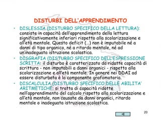 20
DISTURBI DELL’APPRENDIMENTO
• DISLESSIA (DISTURBO SPECIFICO DELLA LETTURA):
consiste in capacità dell’apprendimento della lettura
significativamente inferiori rispetto alla scolarizzazione e
all’età mentale. Questo deficit (…) non è imputabile né a
danni di tipo organico, né a ritardo mentale, né ad
un’inadeguata istruzione scolastica.
• DISGRAFIA (DISTURBO SPECIFICO DELL’ESPRESSIONE
SCRITTA: il disturbo è caratterizzato da ridotte capacità di
scrittura - non imputabili a danni organici - rispetto alla
scolarizzazione e all’età mentale. In genere nei DDAI ad
essere disturbata è la componente grafomotoria.
• DISCALCULIA (DISTURBO SPECIFICO DELLE ABILITA’
ARITMETICHE: si tratta di capacità ridotte
nell’apprendimento del calcolo rispetto alla scolarizzazione e
all’età mentale, non causate da danni organici, ritardo
mentale o inadeguata istruzione scolastica.
 