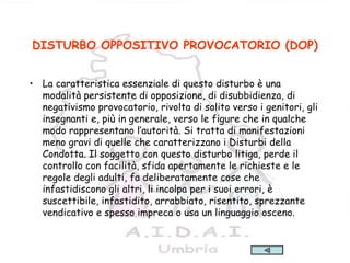 21
DISTURBO OPPOSITIVO PROVOCATORIO (DOP)
• La caratteristica essenziale di questo disturbo è una
modalità persistente di opposizione, di disubbidienza, di
negativismo provocatorio, rivolta di solito verso i genitori, gli
insegnanti e, più in generale, verso le figure che in qualche
modo rappresentano l’autorità. Si tratta di manifestazioni
meno gravi di quelle che caratterizzano i Disturbi della
Condotta. Il soggetto con questo disturbo litiga, perde il
controllo con facilità, sfida apertamente le richieste e le
regole degli adulti, fa deliberatamente cose che
infastidiscono gli altri, li incolpa per i suoi errori, è
suscettibile, infastidito, arrabbiato, risentito, sprezzante
vendicativo e spesso impreca o usa un linguaggio osceno.
 