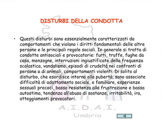 22
DISTURBI DELLA CONDOTTA
• Questi disturbi sono essenzialmente caratterizzati da
comportamenti che violano i diritti fondamentali delle altre
persone e le principali regole sociali. In generale si tratta di
condotte antisociali e provocatorie: furti, truffe, fughe da
casa, menzogne, interruzioni ingiustificate della frequenza
scolastica, vandalismo, episodi di crudeltà nei confronti di
persone o di animali, comportamenti violenti. Di solito al
disturbo, che esordisce intorno alla pubertà, sono associate
difficoltà di adattamento sociale, e familiare, esperienze
sessuali precoci, bassa resistenza alla frustrazione e bassa
autostima, tendenza all’abuso di sostanze, irritabilità, ira,
atteggiamenti provocatori.
 