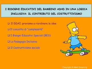 3
I BISOGNI EDUCATIVI DEL BAMBINO ADHD IN UNA LOGICA
INCLUSIVA: IL CONTRIBUTO DEL COSTRUTTIVISMO
Il DDAI: proviamo a riordinare le ideeIl DDAI: proviamo a riordinare le idee
Il concetto diIl concetto di ““complessitcomplessità”à”
I Bisogni Educativi Speciali (BES)I Bisogni Educativi Speciali (BES)
La Pedagogia InclusivaLa Pedagogia Inclusiva
Il Costruttivismo socialeIl Costruttivismo sociale
 
