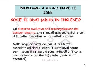 4
COS’E’ IL DDAI (ADHD IN INGLESE)?
Un disturbo evolutivo dell’autoregolazione del
comportamento, che si manifesta soprattutto con
difficoltà di mantenimento dell’attenzione.
Nella maggior parte dei casi si presenta
associato ad altri disturbi, risulta invalidante
per il soggetto stesso e pone notevoli difficoltà
alle persone circostanti (genitori, insegnanti,
coetanei)
PROVIAMOPROVIAMO A RIORDINARE LE
IDEE
 