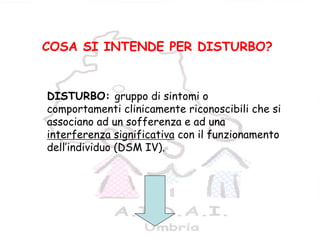 6
DISTURBO: gruppo di sintomi o
comportamenti clinicamente riconoscibili che si
associano ad un sofferenza e ad una
interferenza significativa con il funzionamento
dell’individuo (DSM IV).
COSA SI INTENDE PER DISTURBO?
 