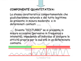 7
COMPONENTE QUANTITATIVA:
La stessa caratteristica comportamentale che
giudicheremmo naturale e del tutto legittima
se presente in misura moderata e in
determinati contesti ......
...... Diventa “DISTURBO” se si presenta in
misura eccessiva (pervasiva in frequenza o
intensità), impedendo all’individuo di svolgere le
attività proprie per la sua età in un determinato
contesto.
 