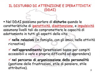 8
IL DISTURBO DI ATTENZIONE E IPERATTIVITA’
(DDAI)
Nel DDAI possiamo parlare di disturbo quando le
caratteristiche di iperattività, disattenzione, e impulsività
assumono livelli tali da compromettere le capacità di
adattamento in tutti gli aspetti della vita:
nelle relazioni (in famiglia, con gli amici, nelle attività
ricreative)
nell’apprendimento (prestazioni basse per compiti
accessibili o vere e proprie difficoltà ad apprendere)
nel percorso di organizzazione della personalità
(gestione delle frustrazioni, stile di pensiero, stile
attributivo).
 