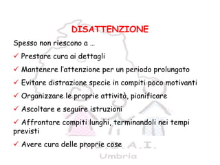 9
DISATTENZIONE
Spesso non riescono a …
Prestare cura ai dettagli
Mantenere l’attenzione per un periodo prolungato
Evitare distrazione specie in compiti poco motivanti
Organizzare le proprie attività, pianificare
Ascoltare e seguire istruzioni
Affrontare compiti lunghi, terminandoli nei tempi
previsti
Avere cura delle proprie cose
 