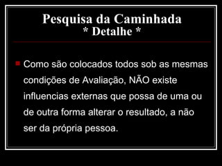 Pesquisa da Caminhada * Detalhe * Como são colocados todos sob as mesmas condições de Avaliação, NÃO existe influencias externas que possa de uma ou de outra forma alterar o resultado, a não ser da própria pessoa. 