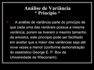 Análise de Variância * Princípio * A análise de variância parte do princípio de que cada uma das variáveis possua a mesma variância, porem se tiverem o mesmo tamanho da amostra, este princípio pode ser facilitado em aceitar que a maior das variâncias seja até nove vezes a menor (conforme demonstração do estatístico George E. P. Box da Universidade de Wisconsim). 