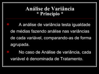 Análise de Variância * Princípio * A análise de variância testa igualdade de médias fazendo análise nas variâncias de cada variável, comparando-as de forma agrupada. No caso de Análise de variância, cada variável é denominada de Tratamento. 