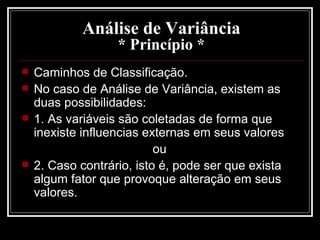 Análise de Variância * Princípio * Caminhos de Classificação. No caso de Análise de Variância, existem as duas possibilidades: 1. As variáveis são coletadas de forma que inexiste influencias externas em seus valores  ou  2. Caso contrário, isto é, pode ser que exista algum fator que provoque alteração em seus valores.  