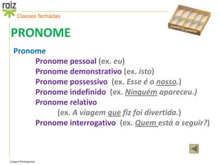 Classes fechadas


PRONOME
  Pronome
       Pronome pessoal (ex. eu)
       Pronome demonstrativo (ex. isto)
       Pronome possessivo (ex. Esse é o nosso.)
       Pronome indefinido (ex. Ninguém apareceu.)
       Pronome relativo
            (ex. A viagem que fiz foi divertida.)
       Pronome interrogativo (ex. Quem está a seguir?)



Língua Portuguesa
 