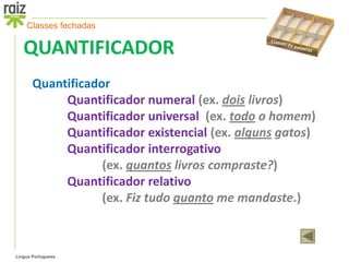 Classes fechadas

   QUANTIFICADOR
       Quantificador
            Quantificador numeral (ex. dois livros)
            Quantificador universal (ex. todo o homem)
            Quantificador existencial (ex. alguns gatos)
            Quantificador interrogativo
                   (ex. quantos livros compraste?)
            Quantificador relativo
                   (ex. Fiz tudo quanto me mandaste.)



Língua Portuguesa
 