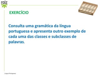EXERCÍCIO

      Consulta uma gramática da língua
      portuguesa e apresenta outro exemplo de
      cada uma das classes e subclasses de
      palavras.




Língua Portuguesa
 