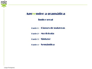 Apreender a gramática
                            Índice geral


                      Parte 1 –   Classes de palavras

                      Parte 2 –   Morfologia

                      Parte 3 –   Sintaxe

                      Parte 4 –   Semântica




Língua Portuguesa
 