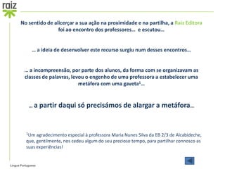 No sentido de alicerçar a sua ação na proximidade e na partilha, a Raiz Editora
                       foi ao encontro dos professores… e escutou…


              … a ideia de desenvolver este recurso surgiu num desses encontros…


         … a incompreensão, por parte dos alunos, da forma com se organizavam as
         classes de palavras, levou o engenho de uma professora a estabelecer uma
                                 metáfora com uma gaveta1…


            … a partir   daqui só precisámos de alargar a metáfora…


          1Um agradecimento   especial à professora Maria Nunes Silva da EB 2/3 de Alcabideche,
          que, gentilmente, nos cedeu algum do seu precioso tempo, para partilhar connosco as
          suas experiências!


Língua Portuguesa
 
