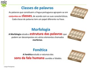 Classes de palavras
       As palavras que constituem a língua portuguesa agrupam-se em
       conjuntos ou classes, de acordo com as suas características.
          Cada classe de palavras tem um papel diferente na frase.



                               Morfologia
       A Morfologia estuda a estrutura das palavras que
         podem ser decompostas em vários elementos chamados
                               morfemas.



                                Fonética
                      A Fonética estuda a natureza dos
                sons da fala humana ouvidos e falados.

Língua Portuguesa
 