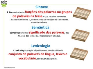 Sintaxe
    A Sintaxe trata das funções
                              das palavras ou grupos
             de palavras na frase e das relações que estes
          estabelecem entre si, combinando-se e dispondo-se de certa
                                maneira na frase.

                                 Semântica
         Semântica estuda o significado das palavras, das
                frases e dos textos que representam a língua.



                                 Lexicologia
              A Lexicologia tem por objetivo o estudo científico do
       conjunto de palavras da língua, léxico e
             vocabulário, sob diversos aspetos.

Língua Portuguesa
 