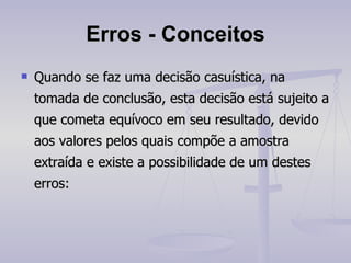 Erros -   Conceitos Quando se faz uma decisão casuística, na tomada de conclusão, esta decisão está sujeito a que cometa equívoco em seu resultado, devido aos valores pelos quais compõe a amostra extraída e existe a possibilidade de um destes erros: 