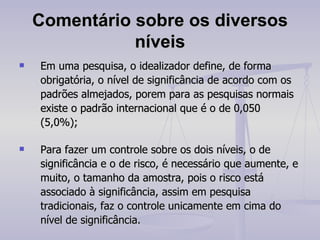 Comentário sobre os diversos níveis Em uma pesquisa, o idealizador define, de forma obrigatória, o nível de significância de acordo com os padrões almejados, porem para as pesquisas normais existe o padrão internacional que é o de 0,050 (5,0%); Para fazer um controle sobre os dois níveis, o de significância e o de risco, é necessário que aumente, e muito, o tamanho da amostra, pois o risco está associado à significância, assim em pesquisa tradicionais, faz o controle unicamente em cima do nível de significância. 