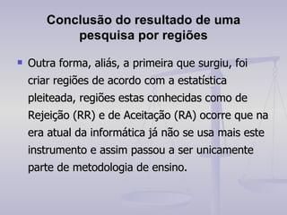 Conclusão do resultado de uma pesquisa por regiões Outra forma, aliás, a primeira que surgiu, foi criar regiões de acordo com a estatística pleiteada, regiões estas conhecidas como de Rejeição (RR) e de Aceitação (RA) ocorre que na era atual da informática já não se usa mais este instrumento e assim passou a ser unicamente parte de metodologia de ensino. 