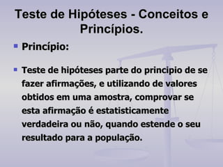 Teste de Hipóteses - Conceitos e Princípios. Princípio: Teste de hipóteses parte do principio de se fazer afirmações, e utilizando de valores obtidos em uma amostra, comprovar se esta afirmação é estatisticamente verdadeira ou não, quando estende o seu resultado para a população. 