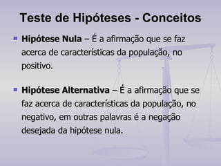 Teste de Hipóteses - Conceitos Hipótese Nula  – É a afirmação que se faz acerca de características da população, no positivo. Hipótese Alternativa  – É a afirmação que se faz acerca de características da população, no negativo, em outras palavras é a negação desejada da hipótese nula. 