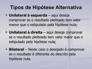 Tipos de Hipótese Alternativa Unilateral à esquerda  – aqui deseja comprovar se o resultado pleiteado tem valor menor que o estipulado pela hipótese nula; Unilateral à direita  – aqui deseja comprovar se o resultado pleiteado tem valor maior que o estipulado pela hipótese nula; Bilateral  – Neste caso o desejado é comprovar se o resultado é diferente do descrito pela hipótese nula. 
