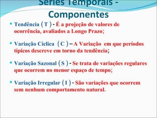 Séries Temporais - Componentes Tendência ( T )  -  É a projeção de valores de ocorrência, avaliados a Longo Prazo; Variação Cíclica  ( C )  –  A Variação  em que períodos típicos descreve em torno da tendência ; Variação Sazonal ( S )  -  Se trata de variações regulares que ocorrem no menor espaço de tempo; Variação Irregular ( I )  -  São variações que ocorrem sem nenhum comportamento natural. 