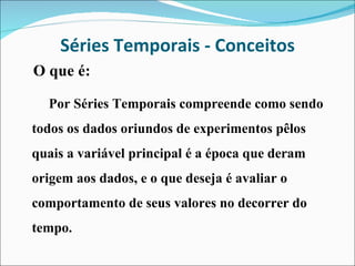 Séries Temporais - Conceitos O que é: Por Séries Temporais compreende como sendo todos os dados oriundos de experimentos pêlos quais a variável principal é a época que deram origem aos dados, e o que deseja é avaliar o comportamento de seus valores no decorrer do tempo. 