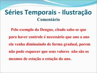 Séries Temporais - Ilustração Comentário Pelo exemplo da Dengue, citado sabe-se que para haver controle é necessário que ano a ano ela venha diminuindo de forma gradual, porem não pode esquecer que seus valores  não são os mesmos de estação a estação do ano. 