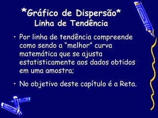 * Gráfico de Dispersão* Linha de Tendência Por linha de tendência compreende como sendo a “melhor” curva matemática que se ajusta estatisticamente aos dados obtidos em uma amostra; No objetivo deste capítulo é a Reta. 