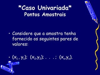 *Caso Univariada* Pontos Amostrais Considere que a amostra tenha fornecido os seguintes pares de valores:  (x 1  , y 1 );  (x 2 ,y 2 ); .  .  . ;  (x n ,y n ). 