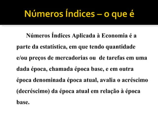 Números Índices Aplicada à Economia é a parte da estatística, em que tendo quantidade e/ou preços de mercadorias ou de tarefas em uma dada época, chamada época base, e em outra época denominada época atual, avalia o acréscimo (decréscimo) da época atual em relação à época base.