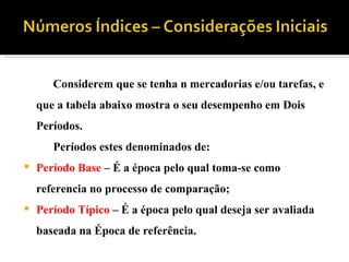 Considerem que se tenha n mercadorias e/ou tarefas, e que a tabela abaixo mostra o seu desempenho em Dois Períodos. Períodos estes denominados de: Período Base – É a época pelo qual toma-se como referencia no processo de comparação; Período Típico – É a época pelo qual deseja ser avaliada baseada na Época de referência.