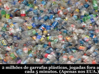 2 milhões de garrafas plásticas, jogadas fora a cada 5 minutos. (Apenas nos EUA.) 