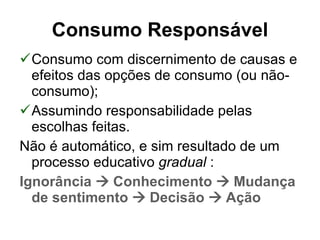 Consumo com discernimento de causas e efeitos das opções de consumo (ou não-consumo); Assumindo responsabilidade pelas escolhas feitas. Não é automático, e sim resultado de um processo educativo  gradual  : Ignorância    Conhecimento    Mudança de sentimento    Decisão    Ação   Consumo Responsável 