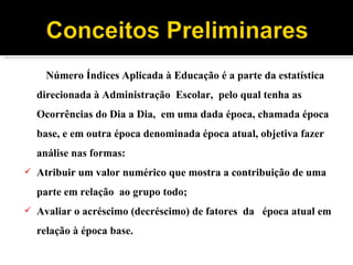 Número Índices Aplicada à Educação é a parte da estatística direcionada à Administração  Escolar,  pelo qual tenha as  Ocorrências do Dia a Dia,  em uma dada época, chamada época base, e em outra época denominada época atual, objetiva fazer análise nas formas: Atribuir um valor numérico que mostra a contribuição de uma parte em relação  ao grupo todo; Avaliar o acréscimo (decréscimo) de fatores  da  época atual em relação à época base. 